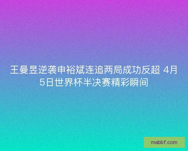 王曼昱逆袭申裕斌连追两局成功反超 4月5日世界杯半决赛精彩瞬间