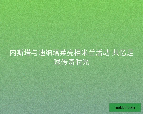 内斯塔与迪纳塔莱亮相米兰活动 共忆足球传奇时光