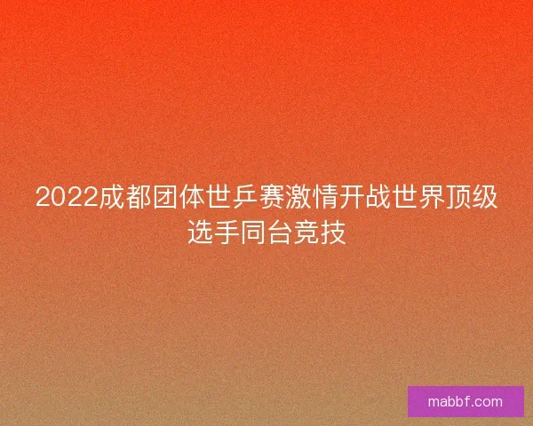 2022成都团体世乒赛激情开战世界顶级选手同台竞技